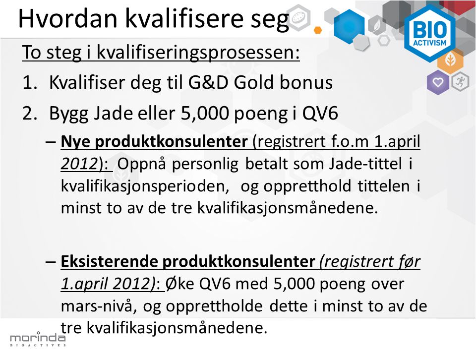 Hvordan kvalifisere seg To steg i kvalifiseringsprosessen: 1.Kvalifiser deg til G&D Gold bonus 2.Bygg Jade eller 5,000 poeng i QV6 – Nye produktkonsulenter (registrert f.o.m 1.april 2012): Oppnå personlig betalt som Jade-tittel i kvalifikasjonsperioden, og oppretthold tittelen i minst to av de tre kvalifikasjonsmånedene.