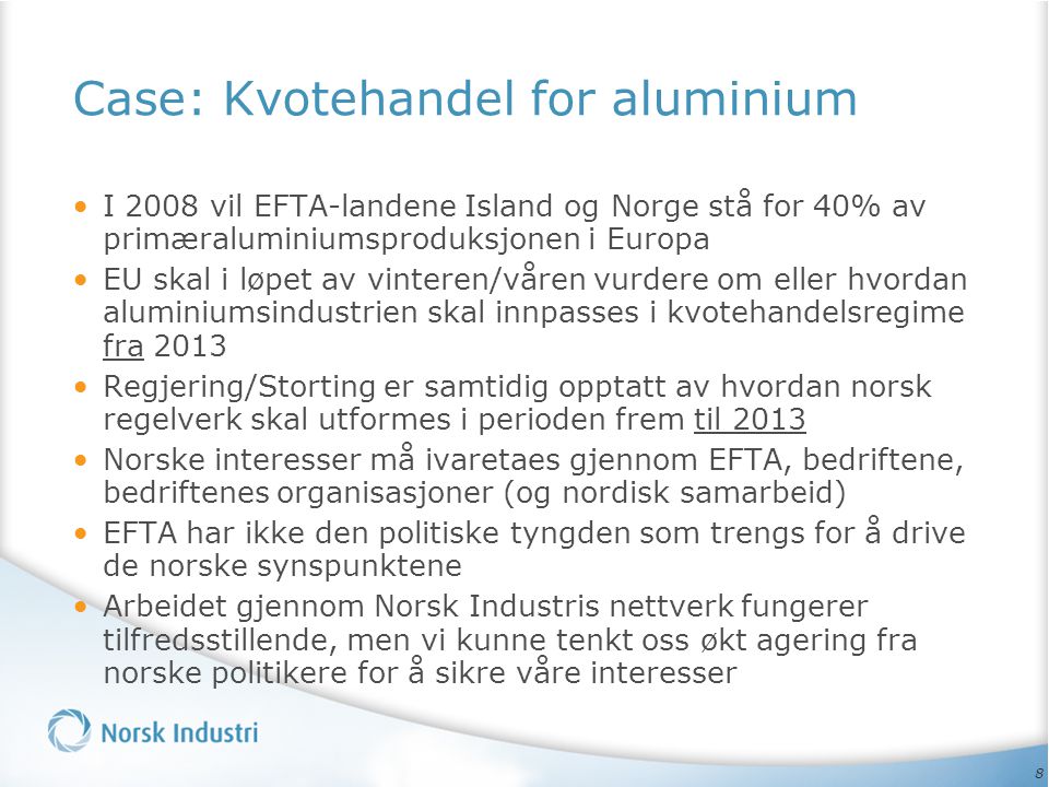 8 Case: Kvotehandel for aluminium • I 2008 vil EFTA-landene Island og Norge stå for 40% av primæraluminiumsproduksjonen i Europa • EU skal i løpet av vinteren/våren vurdere om eller hvordan aluminiumsindustrien skal innpasses i kvotehandelsregime fra 2013 • Regjering/Storting er samtidig opptatt av hvordan norsk regelverk skal utformes i perioden frem til 2013 • Norske interesser må ivaretaes gjennom EFTA, bedriftene, bedriftenes organisasjoner (og nordisk samarbeid) • EFTA har ikke den politiske tyngden som trengs for å drive de norske synspunktene • Arbeidet gjennom Norsk Industris nettverk fungerer tilfredsstillende, men vi kunne tenkt oss økt agering fra norske politikere for å sikre våre interesser