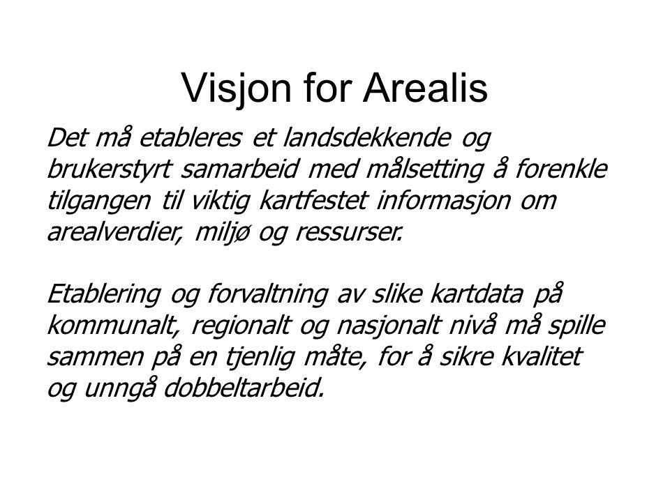 Visjon for Arealis Det må etableres et landsdekkende og brukerstyrt samarbeid med målsetting å forenkle tilgangen til viktig kartfestet informasjon om arealverdier, miljø og ressurser.