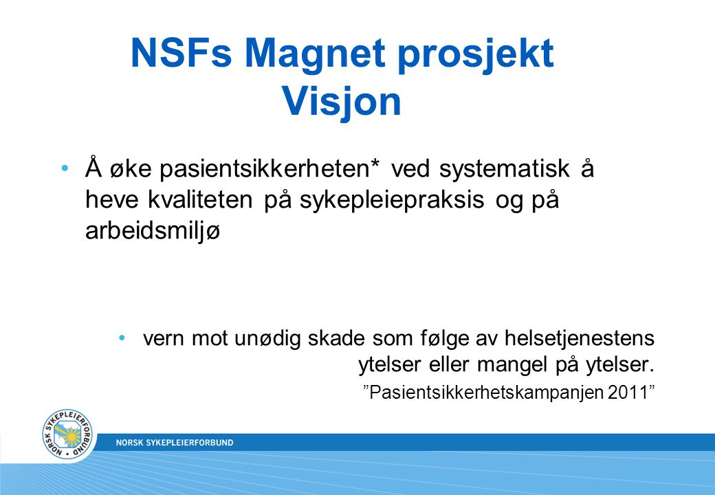 NSFs Magnet prosjekt Visjon •Å øke pasientsikkerheten* ved systematisk å heve kvaliteten på sykepleiepraksis og på arbeidsmiljø •vern mot unødig skade som følge av helsetjenestens ytelser eller mangel på ytelser.