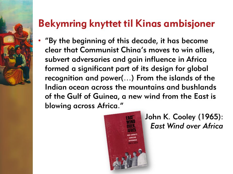 Bekymring knyttet til Kinas ambisjoner • By the beginning of this decade, it has become clear that Communist China’s moves to win allies, subvert adversaries and gain influence in Africa formed a significant part of its design for global recognition and power( … ) From the islands of the Indian ocean across the mountains and bushlands of the Gulf of Guinea, a new wind from the East is blowing across Africa. John K.
