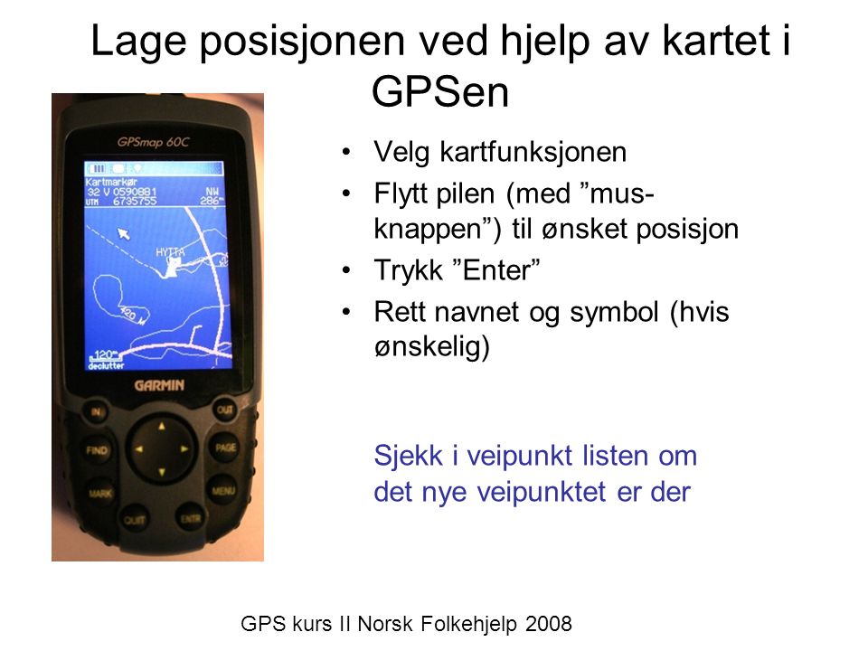 Lage posisjonen ved hjelp av kartet i GPSen •Velg kartfunksjonen •Flytt pilen (med mus- knappen ) til ønsket posisjon •Trykk Enter •Rett navnet og symbol (hvis ønskelig) Sjekk i veipunkt listen om det nye veipunktet er der GPS kurs II Norsk Folkehjelp 2008