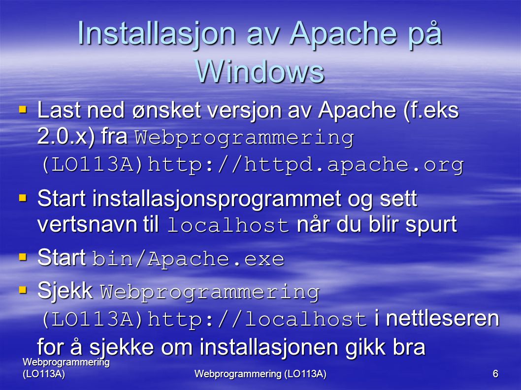 Webprogrammering (LO113A) 6 Installasjon av Apache på Windows  Last ned ønsket versjon av Apache (f.eks 2.0.x) fra Webprogrammering (LO113A)   Start installasjonsprogrammet og sett vertsnavn til localhost når du blir spurt  Start bin/Apache.exe  Sjekk Webprogrammering (LO113A)  i nettleseren for å sjekke om installasjonen gikk bra