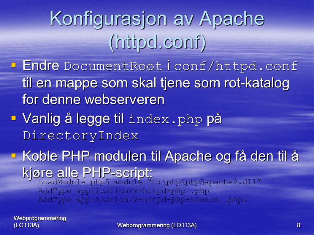 Webprogrammering (LO113A) 8 Konfigurasjon av Apache (httpd.conf)  Endre DocumentRoot i conf/httpd.conf til en mappe som skal tjene som rot-katalog for denne webserveren  Vanlig å legge til index.php på DirectoryIndex  Koble PHP modulen til Apache og få den til å kjøre alle PHP-script: LoadModule php5_module C:\php\php5apache2.dll AddType application/x-httpd-php.php AddType application/x-httpd-php-source.phps