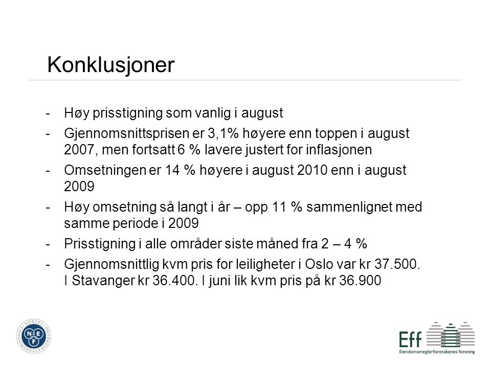 Konklusjoner -Høy prisstigning som vanlig i august -Gjennomsnittsprisen er 3,1% høyere enn toppen i august 2007, men fortsatt 6 % lavere justert for inflasjonen -Omsetningen er 14 % høyere i august 2010 enn i august Høy omsetning så langt i år – opp 11 % sammenlignet med samme periode i Prisstigning i alle områder siste måned fra 2 – 4 % -Gjennomsnittlig kvm pris for leiligheter i Oslo var kr