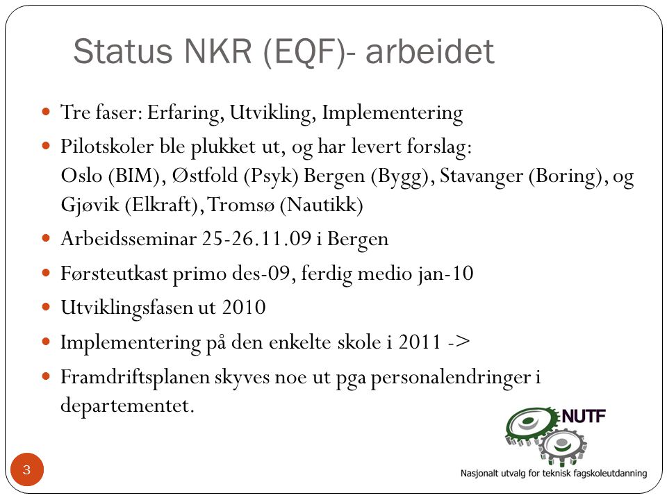 3 Status NKR (EQF)- arbeidet  Tre faser: Erfaring, Utvikling, Implementering  Pilotskoler ble plukket ut, og har levert forslag: Oslo (BIM), Østfold (Psyk) Bergen (Bygg), Stavanger (Boring), og Gjøvik (Elkraft), Tromsø (Nautikk)  Arbeidsseminar i Bergen  Førsteutkast primo des-09, ferdig medio jan-10  Utviklingsfasen ut 2010  Implementering på den enkelte skole i >  Framdriftsplanen skyves noe ut pga personalendringer i departementet.