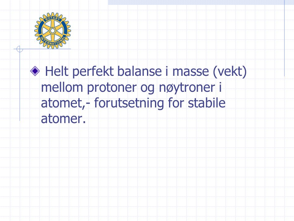 Helt perfekt balanse i masse (vekt) mellom protoner og nøytroner i atomet,- forutsetning for stabile atomer.