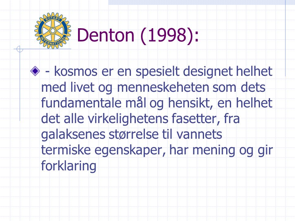 Denton (1998): - kosmos er en spesielt designet helhet med livet og menneskeheten som dets fundamentale mål og hensikt, en helhet det alle virkelighetens fasetter, fra galaksenes størrelse til vannets termiske egenskaper, har mening og gir forklaring