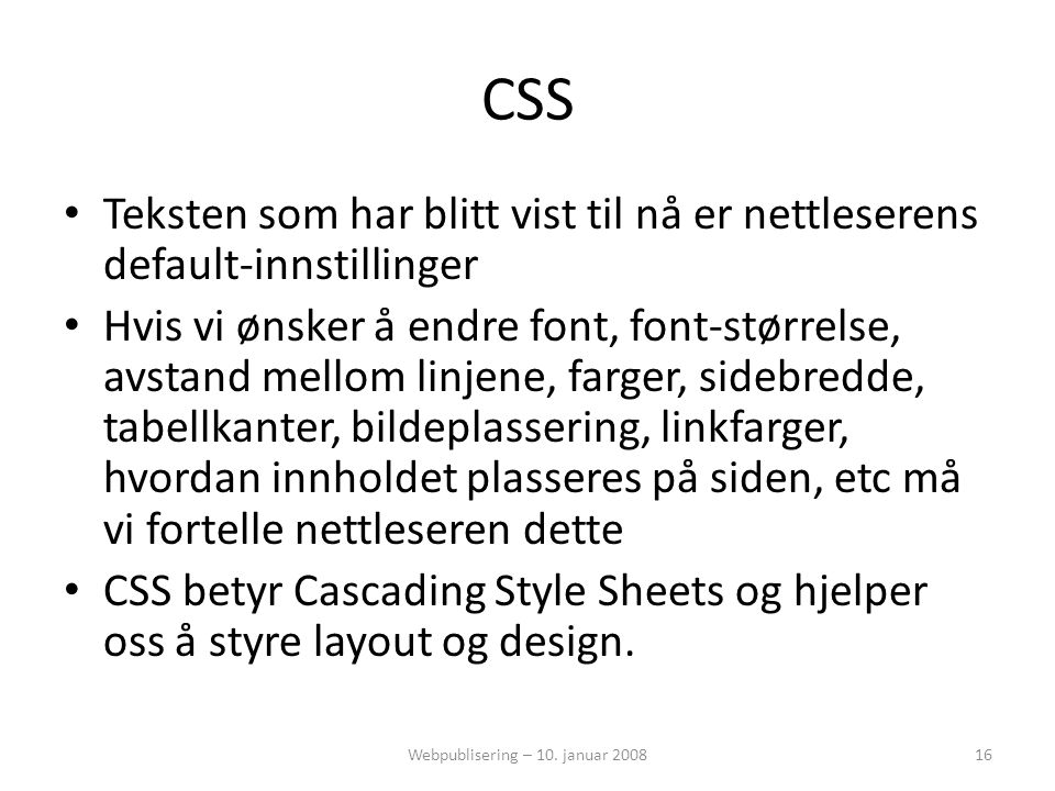 CSS • Teksten som har blitt vist til nå er nettleserens default-innstillinger • Hvis vi ønsker å endre font, font-størrelse, avstand mellom linjene, farger, sidebredde, tabellkanter, bildeplassering, linkfarger, hvordan innholdet plasseres på siden, etc må vi fortelle nettleseren dette • CSS betyr Cascading Style Sheets og hjelper oss å styre layout og design.