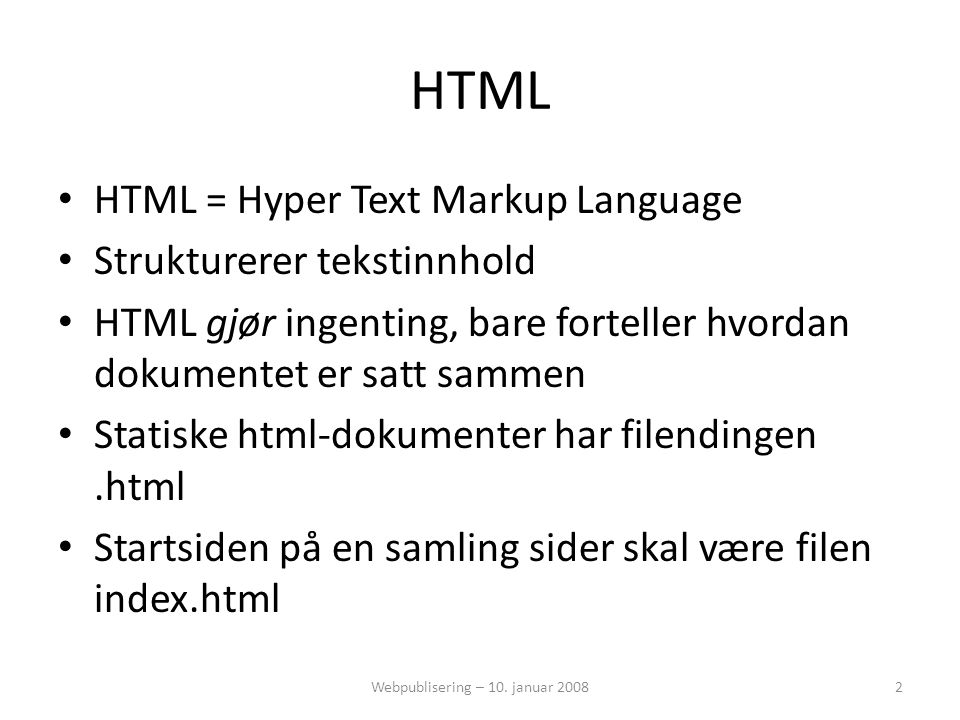 HTML • HTML = Hyper Text Markup Language • Strukturerer tekstinnhold • HTML gjør ingenting, bare forteller hvordan dokumentet er satt sammen • Statiske html-dokumenter har filendingen.html • Startsiden på en samling sider skal være filen index.html 2Webpublisering – 10.