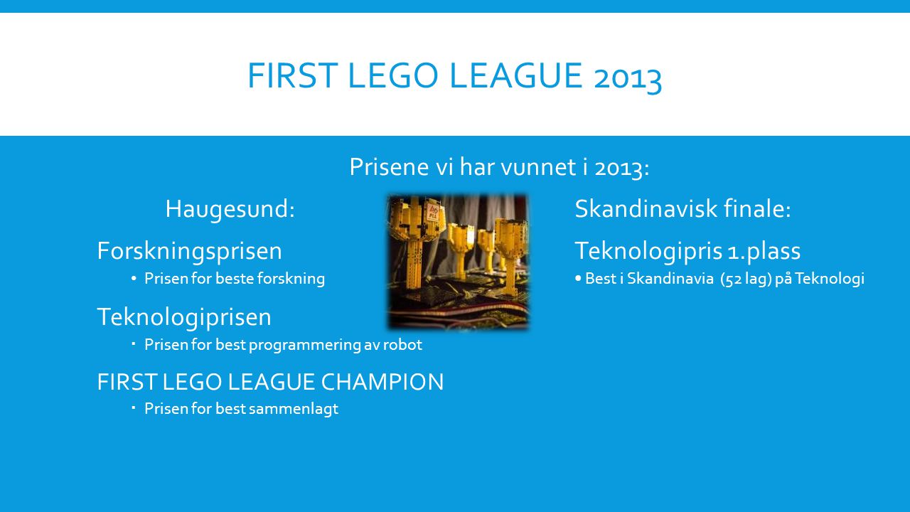 FIRST LEGO LEAGUE 2013 Prisene vi har vunnet i 2013: Haugesund:Skandinavisk finale: ForskningsprisenTeknologipris 1.plass • Prisen for beste forskning• Best i Skandinavia (52 lag) på Teknologi Teknologiprisen  Prisen for best programmering av robot FIRST LEGO LEAGUE CHAMPION  Prisen for best sammenlagt