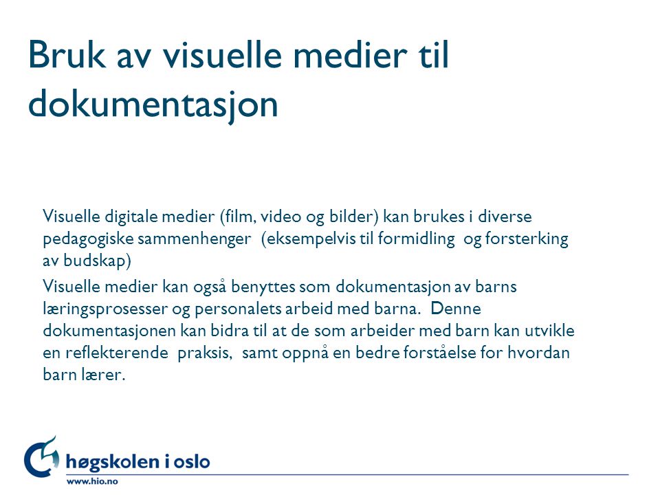 Høgskolen i Oslo Bruk av visuelle medier til dokumentasjon Visuelle digitale medier (film, video og bilder) kan brukes i diverse pedagogiske sammenhenger (eksempelvis til formidling og forsterking av budskap) Visuelle medier kan også benyttes som dokumentasjon av barns læringsprosesser og personalets arbeid med barna.