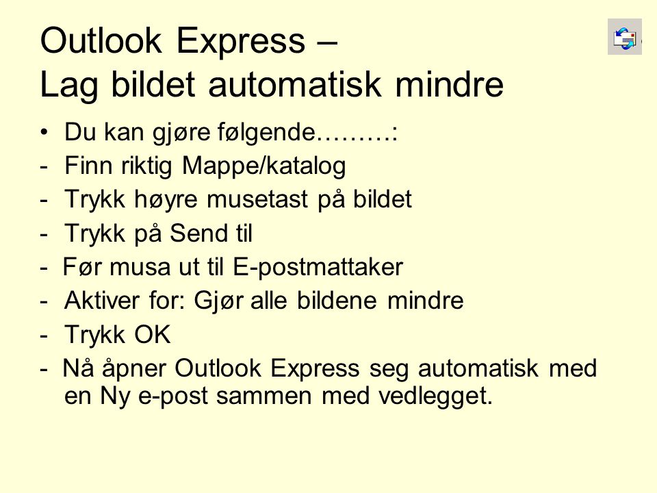 Outlook Express – Lag bildet automatisk mindre •Du kan gjøre følgende………: -Finn riktig Mappe/katalog -Trykk høyre musetast på bildet -Trykk på Send til - Før musa ut til E-postmattaker -Aktiver for: Gjør alle bildene mindre -Trykk OK - Nå åpner Outlook Express seg automatisk med en Ny e-post sammen med vedlegget.