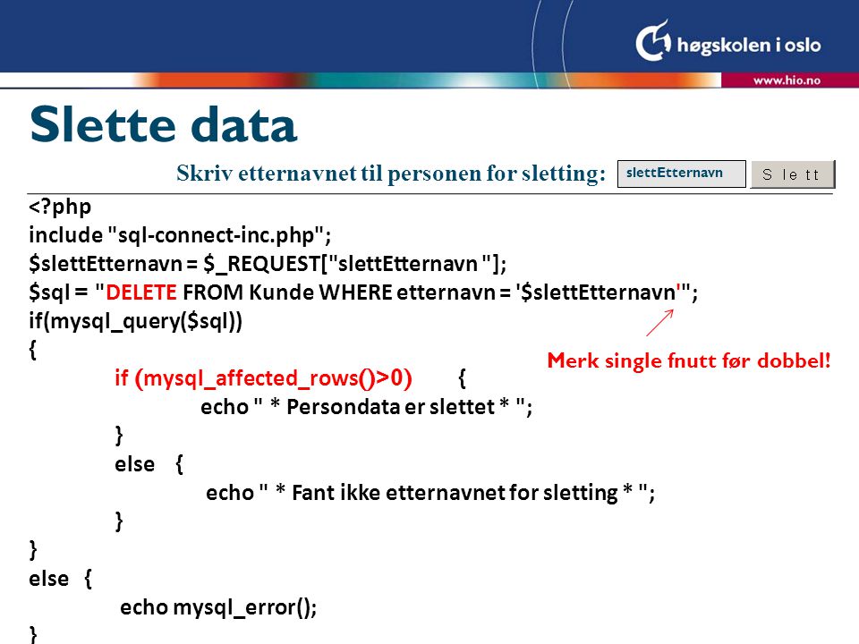 Slette data < php include sql-connect-inc.php ; $slettEtternavn = $_REQUEST[ slettEtternavn ]; $sql = DELETE FROM Kunde WHERE etternavn = $slettEtternavn ; if(mysql_query($sql)) { if ( mysql_affected_rows ()>0) { echo * Persondata er slettet * ; } else { echo * Fant ikke etternavnet for sletting * ; } } else { echo mysql_error(); } Skriv etternavnet til personen for sletting: slettEtternavn Merk single fnutt før dobbel!