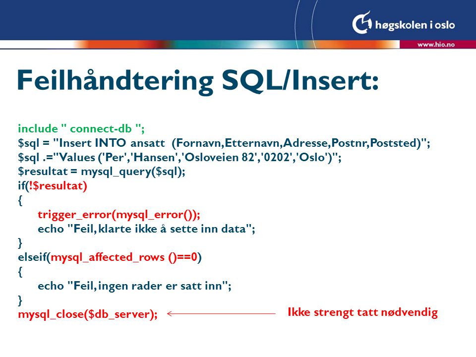 Feilhåndtering SQL/Insert: include connect-db ; $sql = Insert INTO ansatt (Fornavn,Etternavn,Adresse,Postnr,Poststed) ; $sql.= Values ( Per , Hansen , Osloveien 82 , 0202 , Oslo ) ; $resultat = mysql_query($sql); if(!$resultat) { trigger_error(mysql_error()); echo Feil, klarte ikke å sette inn data ; } elseif(mysql_affected_rows ()==0) { echo Feil, ingen rader er satt inn ; } mysql_close($db_server); Ikke strengt tatt nødvendig