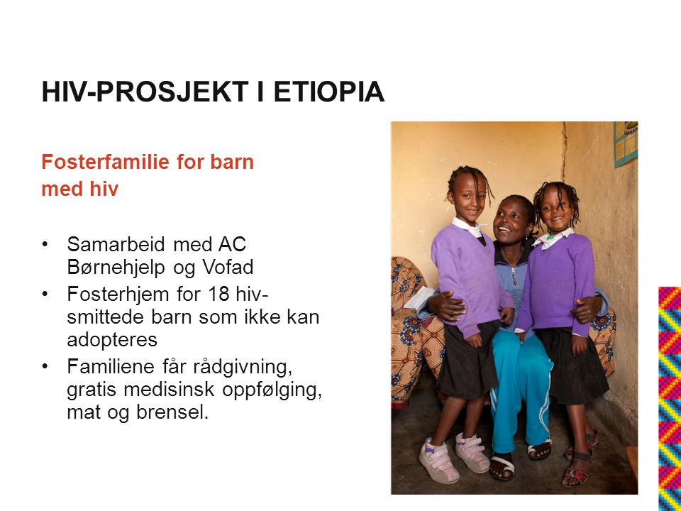 HIV-PROSJEKT I ETIOPIA Fosterfamilie for barn med hiv •Samarbeid med AC Børnehjelp og Vofad •Fosterhjem for 18 hiv- smittede barn som ikke kan adopteres •Familiene får rådgivning, gratis medisinsk oppfølging, mat og brensel.