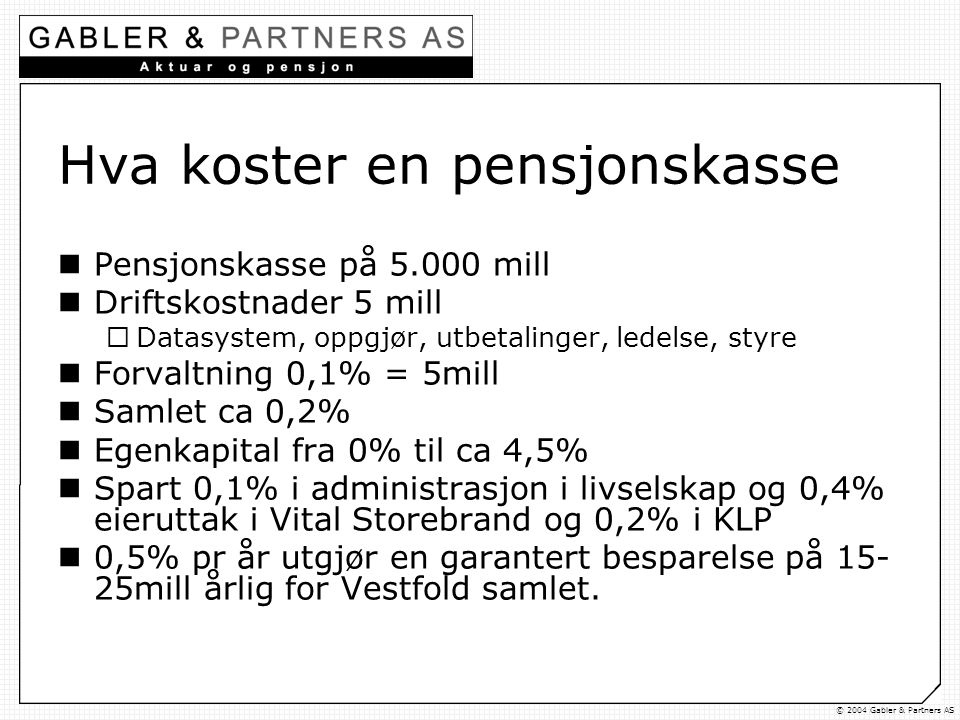 © 2004 Gabler & Partners AS Hva koster en pensjonskasse  Pensjonskasse på mill  Driftskostnader 5 mill  Datasystem, oppgjør, utbetalinger, ledelse, styre  Forvaltning 0,1% = 5mill  Samlet ca 0,2%  Egenkapital fra 0% til ca 4,5%  Spart 0,1% i administrasjon i livselskap og 0,4% eieruttak i Vital Storebrand og 0,2% i KLP  0,5% pr år utgjør en garantert besparelse på mill årlig for Vestfold samlet.