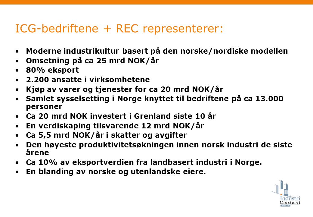 ICG-bedriftene + REC representerer: •Moderne industrikultur basert på den norske/nordiske modellen •Omsetning på ca 25 mrd NOK/år •80% eksport •2.200 ansatte i virksomhetene •Kjøp av varer og tjenester for ca 20 mrd NOK/år •Samlet sysselsetting i Norge knyttet til bedriftene på ca personer •Ca 20 mrd NOK investert i Grenland siste 10 år •En verdiskaping tilsvarende 12 mrd NOK/år •Ca 5,5 mrd NOK/år i skatter og avgifter •Den høyeste produktivitetsøkningen innen norsk industri de siste årene •Ca 10% av eksportverdien fra landbasert industri i Norge.