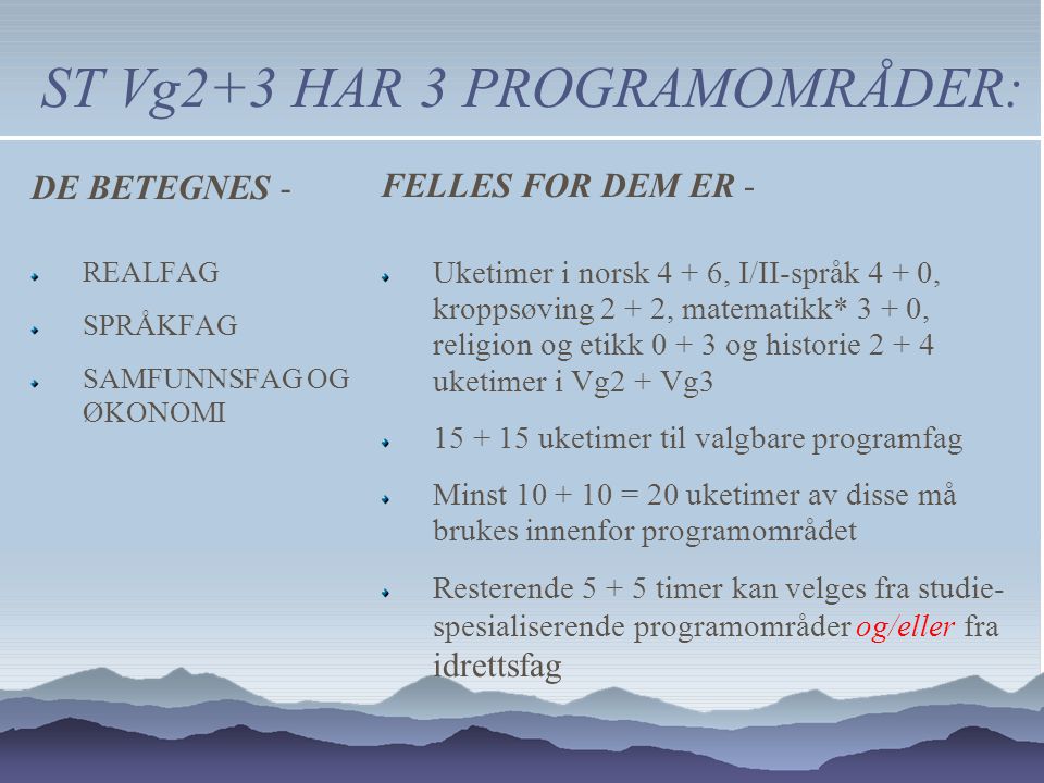 ST Vg2+3 HAR 3 PROGRAMOMRÅDER: FELLES FOR DEM ER - Uketimer i norsk 4 + 6, I/II-språk 4 + 0, kroppsøving 2 + 2, matematikk* 3 + 0, religion og etikk og historie uketimer i Vg2 + Vg uketimer til valgbare programfag Minst = 20 uketimer av disse må brukes innenfor programområdet Resterende timer kan velges fra studie- spesialiserende programområder og/eller fra idrettsfag DE BETEGNES - REALFAG SPRÅKFAG SAMFUNNSFAG OG ØKONOMI