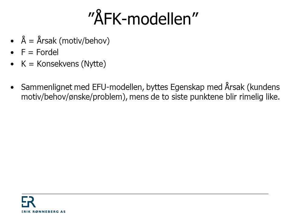 ÅFK-modellen •Å = Årsak (motiv/behov) •F = Fordel •K = Konsekvens (Nytte) •Sammenlignet med EFU-modellen, byttes Egenskap med Årsak (kundens motiv/behov/ønske/problem), mens de to siste punktene blir rimelig like.