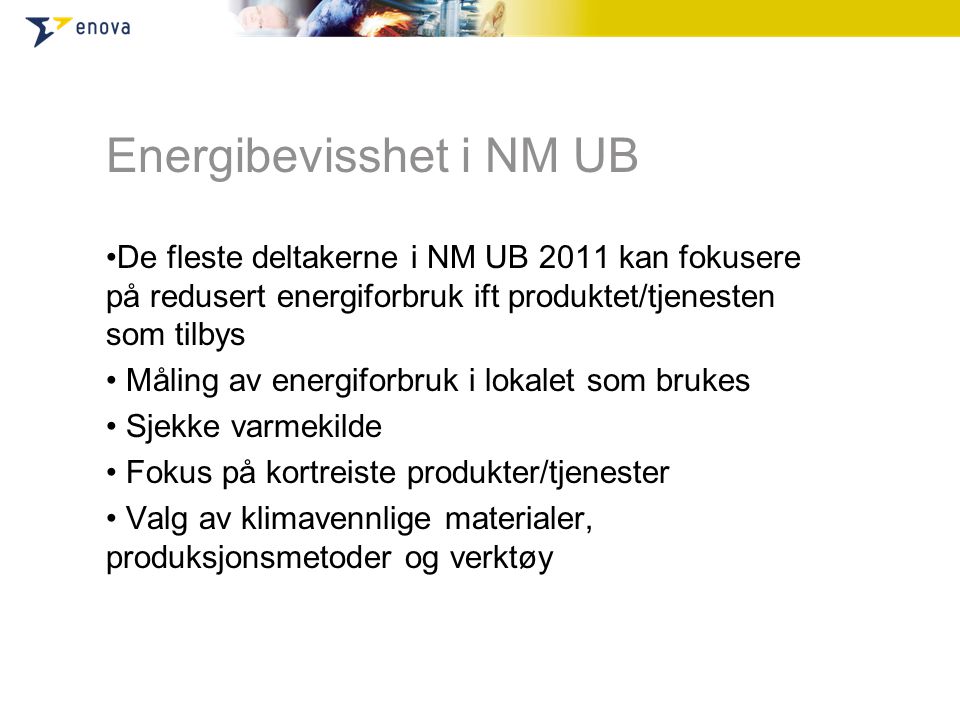 Energibevisshet i NM UB •De fleste deltakerne i NM UB 2011 kan fokusere på redusert energiforbruk ift produktet/tjenesten som tilbys • Måling av energiforbruk i lokalet som brukes • Sjekke varmekilde • Fokus på kortreiste produkter/tjenester • Valg av klimavennlige materialer, produksjonsmetoder og verktøy