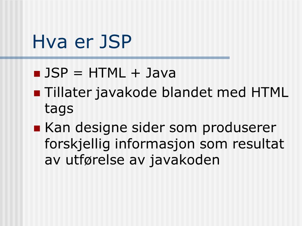 Hva er JSP  JSP = HTML + Java  Tillater javakode blandet med HTML tags  Kan designe sider som produserer forskjellig informasjon som resultat av utførelse av javakoden