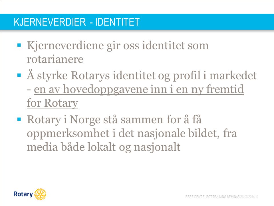 PRESIDENT ELECT TRAINING SEMINAR | 5 KJERNEVERDIER - IDENTITET  Kjerneverdiene gir oss identitet som rotarianere  Å styrke Rotarys identitet og profil i markedet - en av hovedoppgavene inn i en ny fremtid for Rotary  Rotary i Norge stå sammen for å få oppmerksomhet i det nasjonale bildet, fra media både lokalt og nasjonalt