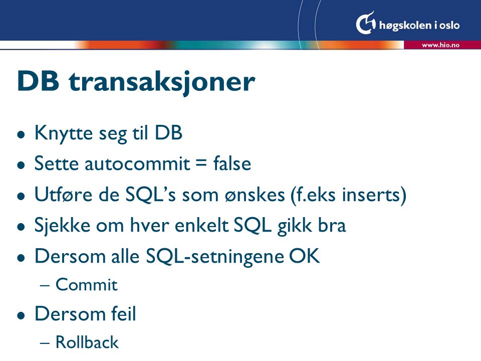 DB transaksjoner l Knytte seg til DB l Sette autocommit = false l Utføre de SQL’s som ønskes (f.eks inserts) l Sjekke om hver enkelt SQL gikk bra l Dersom alle SQL-setningene OK –Commit l Dersom feil –Rollback