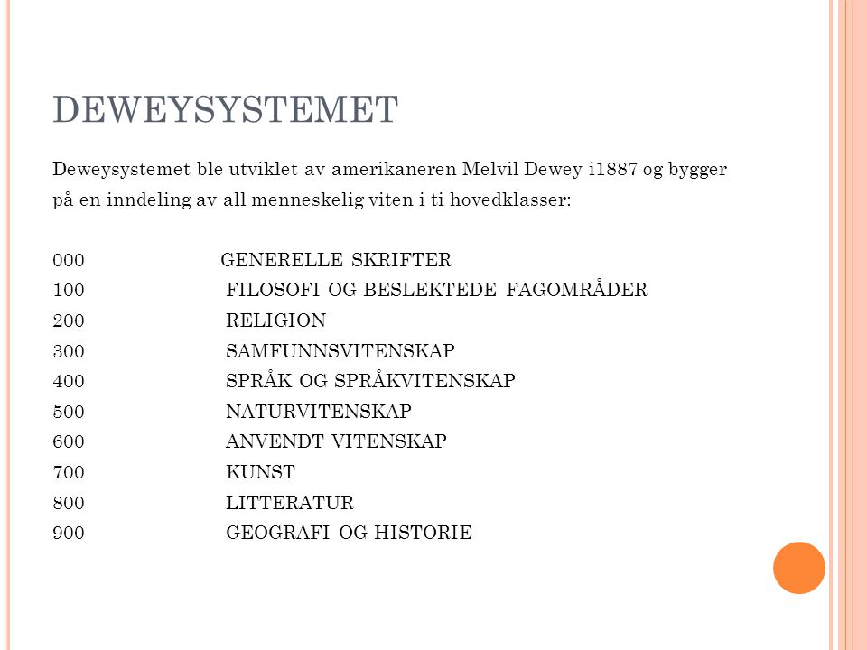 DEWEYSYSTEMET Deweysystemet ble utviklet av amerikaneren Melvil Dewey i1887 og bygger på en inndeling av all menneskelig viten i ti hovedklasser: 000 GENERELLE SKRIFTER 100FILOSOFI OG BESLEKTEDE FAGOMRÅDER 200RELIGION 300SAMFUNNSVITENSKAP 400SPRÅK OG SPRÅKVITENSKAP 500NATURVITENSKAP 600ANVENDT VITENSKAP 700KUNST 800LITTERATUR 900GEOGRAFI OG HISTORIE