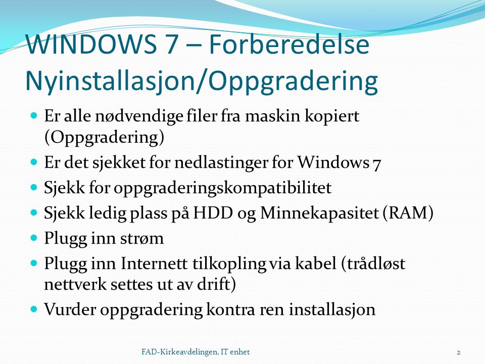 WINDOWS 7 – Forberedelse Nyinstallasjon/Oppgradering  Er alle nødvendige filer fra maskin kopiert (Oppgradering)  Er det sjekket for nedlastinger for Windows 7  Sjekk for oppgraderingskompatibilitet  Sjekk ledig plass på HDD og Minnekapasitet (RAM)  Plugg inn strøm  Plugg inn Internett tilkopling via kabel (trådløst nettverk settes ut av drift)  Vurder oppgradering kontra ren installasjon 2FAD-Kirkeavdelingen, IT enhet