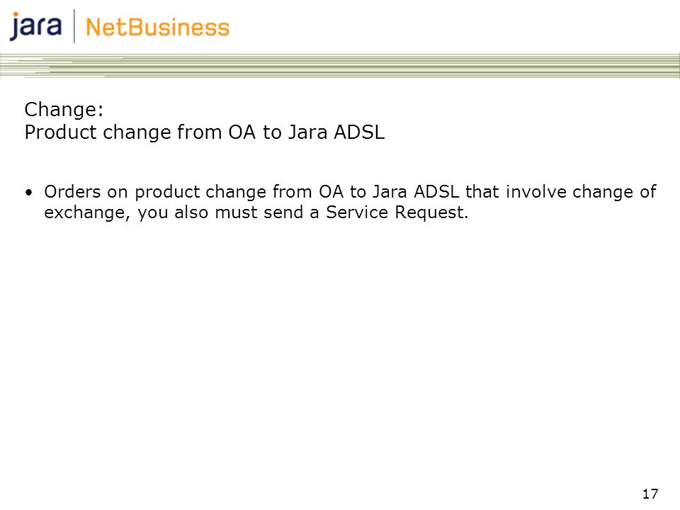 17 Change: Product change from OA to Jara ADSL •Orders on product change from OA to Jara ADSL that involve change of exchange, you also must send a Service Request.