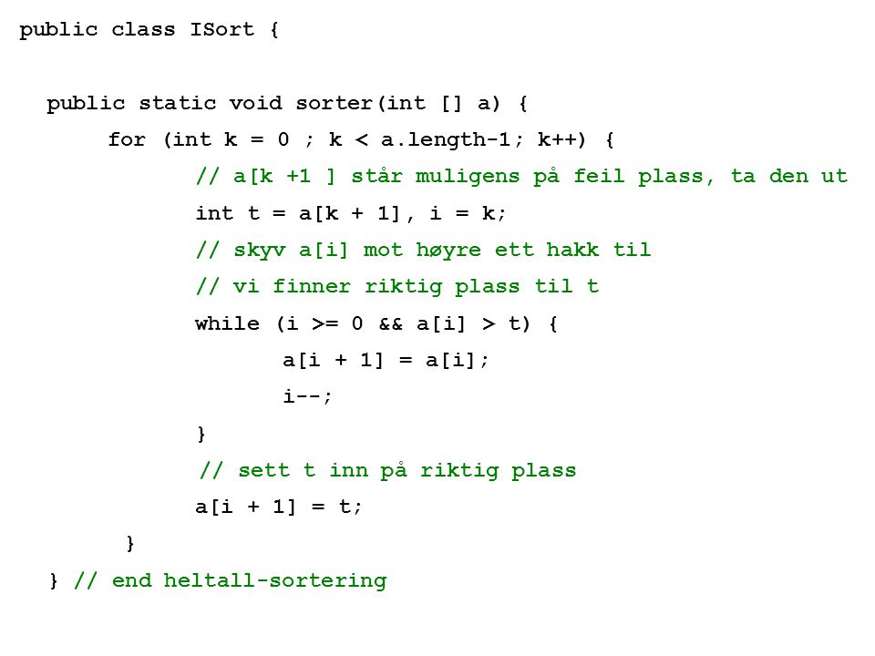 public class ISort { public static void sorter(int [] a) { for (int k = 0 ; k < a.length-1; k++) { // a[k +1 ] står muligens på feil plass, ta den ut int t = a[k + 1], i = k; // skyv a[i] mot høyre ett hakk til // vi finner riktig plass til t while (i >= 0 && a[i] > t) { a[i + 1] = a[i]; i--; } // sett t inn på riktig plass a[i + 1] = t; } } // end heltall-sortering