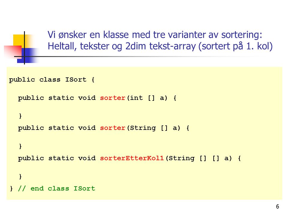 6 public class ISort { public static void sorter(int [] a) { } public static void sorter(String [] a) { } public static void sorterEtterKol1(String [] [] a) { } } // end class ISort Vi ønsker en klasse med tre varianter av sortering: Heltall, tekster og 2dim tekst-array (sortert på 1.