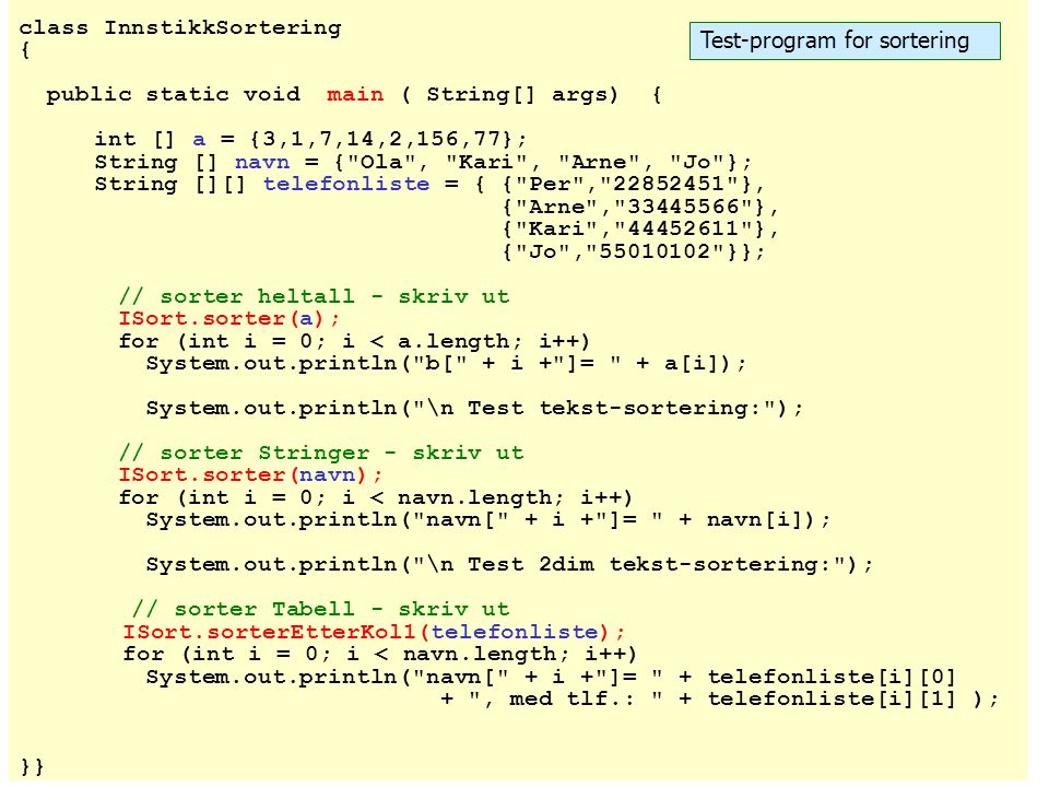 class InnstikkSortering { public static void main ( String[] args) { int [] a = {3,1,7,14,2,156,77}; String [] navn = { Ola , Kari , Arne , Jo }; String [][] telefonliste = { { Per , }, { Arne , }, { Kari , }, { Jo , }}; // sorter heltall - skriv ut ISort.sorter(a); for (int i = 0; i < a.length; i++) System.out.println( b[ + i + ]= + a[i]); System.out.println( \n Test tekst-sortering: ); // sorter Stringer - skriv ut ISort.sorter(navn); for (int i = 0; i < navn.length; i++) System.out.println( navn[ + i + ]= + navn[i]); System.out.println( \n Test 2dim tekst-sortering: ); // sorter Tabell - skriv ut ISort.sorterEtterKol1(telefonliste); for (int i = 0; i < navn.length; i++) System.out.println( navn[ + i + ]= + telefonliste[i][0] + , med tlf.: + telefonliste[i][1] ); }} Test-program for sortering