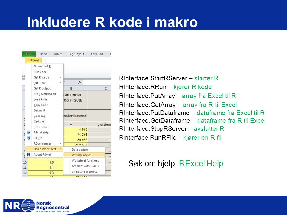 Inkludere R kode i makro RInterface.StartRServer – starter R RInterface.RRun – kjører R kode RInterface.PutArray – array fra Excel til R RInterface.GetArray – array fra R til Excel RInterface.PutDataframe – dataframe fra Excel til R RInterface.GetDataframe – dataframe fra R til Excel RInterface.StopRServer – avslutter R Rinterface.RunRFile – kjører en R fil Søk om hjelp: RExcel Help