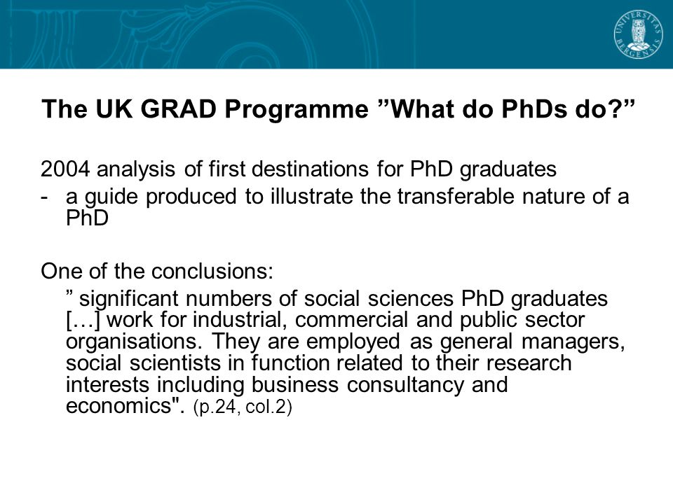 The UK GRAD Programme What do PhDs do 2004 analysis of first destinations for PhD graduates -a guide produced to illustrate the transferable nature of a PhD One of the conclusions: significant numbers of social sciences PhD graduates […] work for industrial, commercial and public sector organisations.