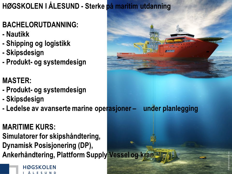 HØGSKOLEN I ÅLESUND - Sterke på maritim utdanning BACHELORUTDANNING: - Nautikk - Shipping og logistikk - Skipsdesign - Produkt- og systemdesign MASTER: - Produkt- og systemdesign - Skipsdesign - Ledelse av avanserte marine operasjoner – under planlegging MARITIME KURS: Simulatorer for skipshåndtering, Dynamisk Posisjonering (DP), Ankerhåndtering, Plattform Supply Vessel og kran.