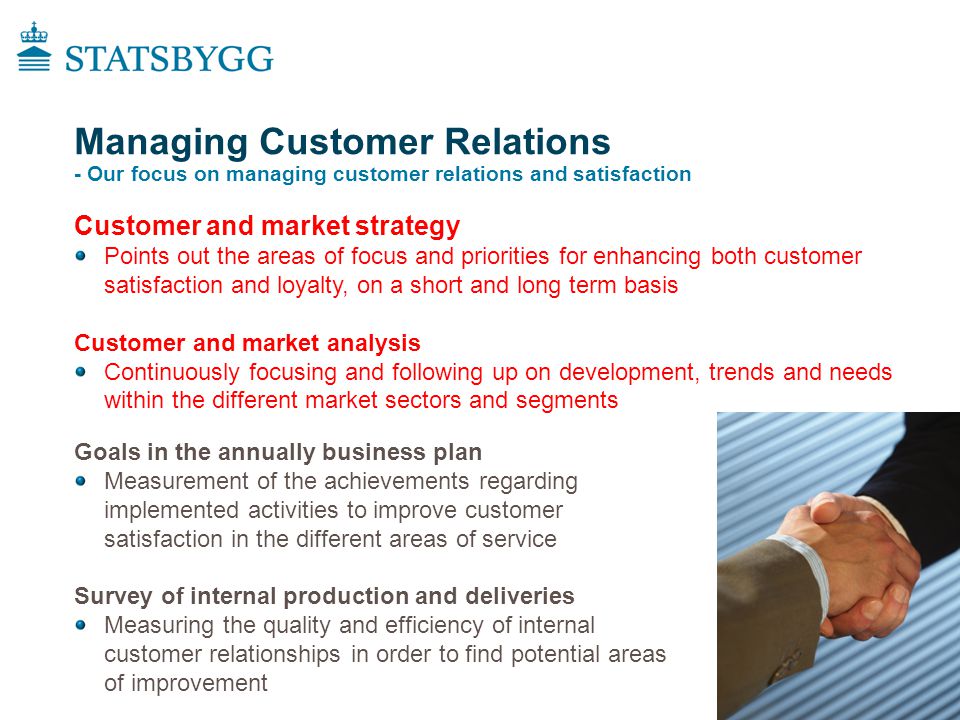 Managing Customer Relations - Our focus on managing customer relations and satisfaction Goals in the annually business plan Measurement of the achievements regarding implemented activities to improve customer satisfaction in the different areas of service Survey of internal production and deliveries Measuring the quality and efficiency of internal customer relationships in order to find potential areas of improvement Customer and market strategy Points out the areas of focus and priorities for enhancing both customer satisfaction and loyalty, on a short and long term basis Customer and market analysis Continuously focusing and following up on development, trends and needs within the different market sectors and segments
