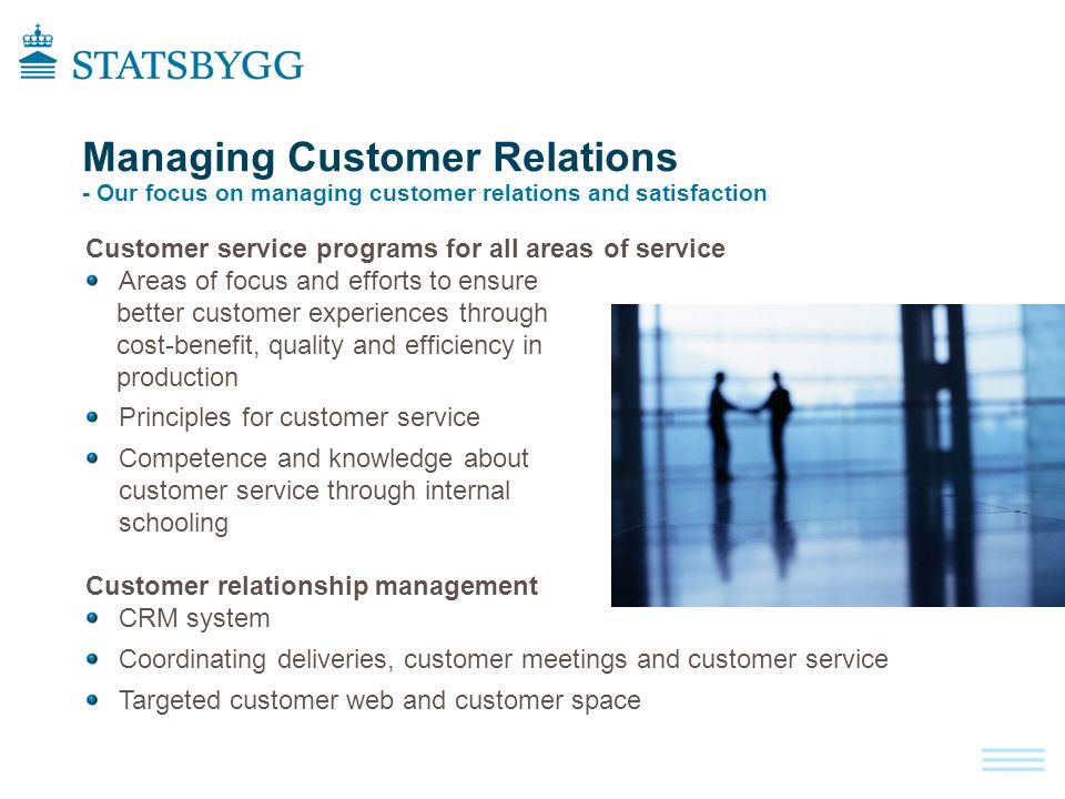 Customer service programs for all areas of service Areas of focus and efforts to ensure better customer experiences through cost-benefit, quality and efficiency in production Principles for customer service Competence and knowledge about customer service through internal schooling Customer relationship management CRM system Coordinating deliveries, customer meetings and customer service Targeted customer web and customer space Managing Customer Relations - Our focus on managing customer relations and satisfaction