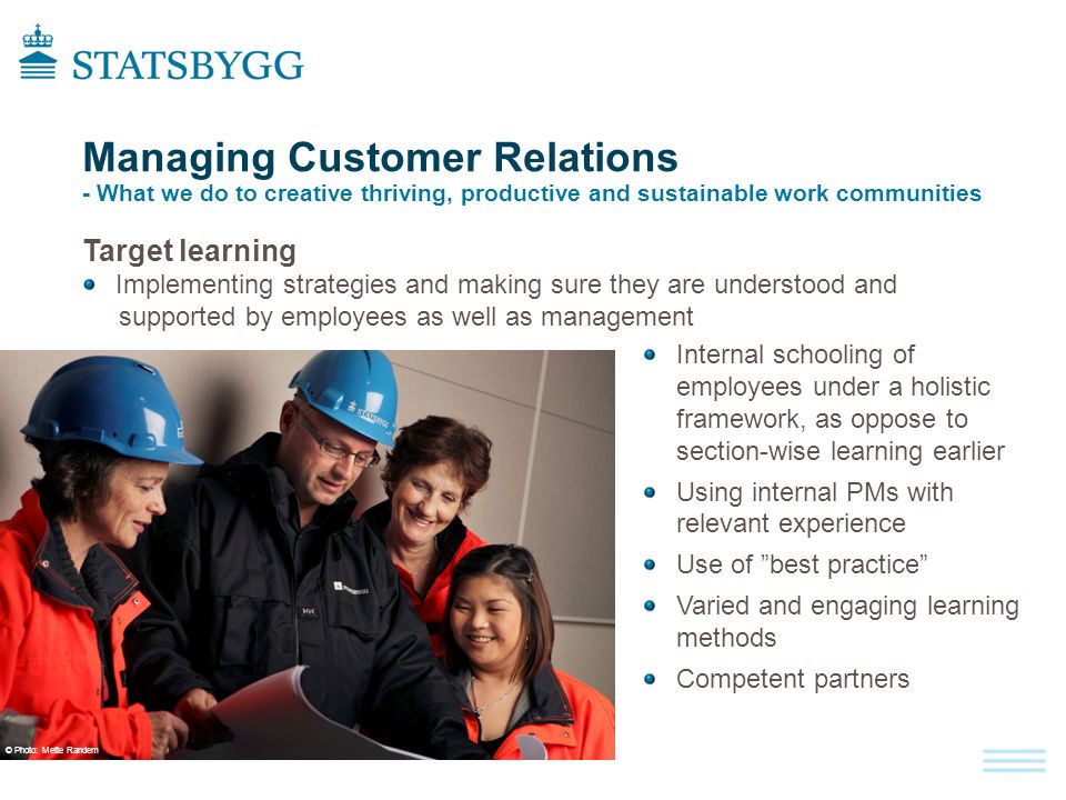 Managing Customer Relations - What we do to creative thriving, productive and sustainable work communities Target learning Implementing strategies and making sure they are understood and supported by employees as well as management Internal schooling of employees under a holistic framework, as oppose to section-wise learning earlier Using internal PMs with relevant experience Use of best practice Varied and engaging learning methods Competent partners © Photo : Mette Randem