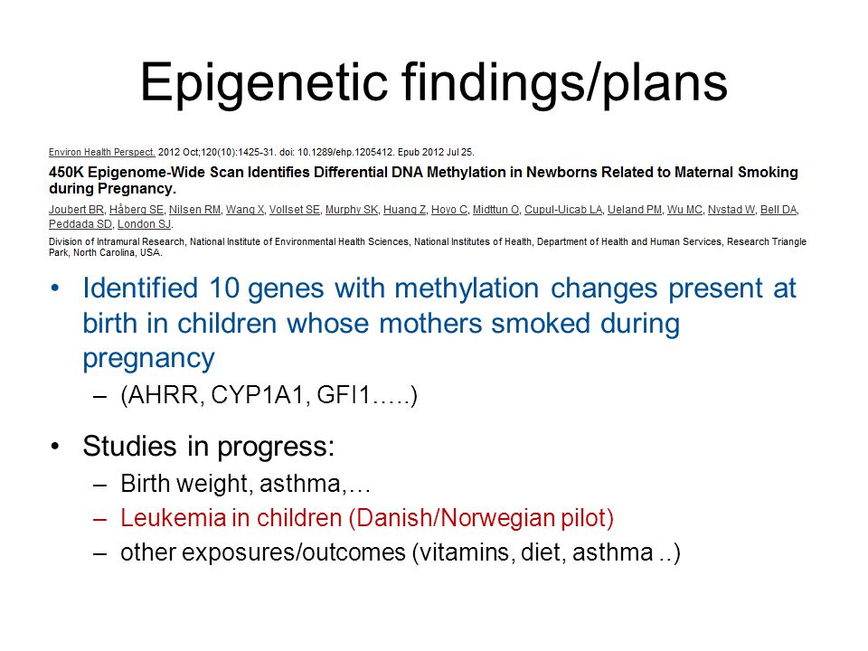 Epigenetic findings/plans •Identified 10 genes with methylation changes present at birth in children whose mothers smoked during pregnancy –(AHRR, CYP1A1, GFI1…..) •Studies in progress: –Birth weight, asthma,… –Leukemia in children (Danish/Norwegian pilot) –other exposures/outcomes (vitamins, diet, asthma..)