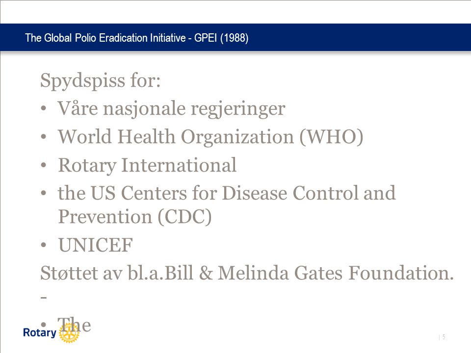 | 5 The Global Polio Eradication Initiative - GPEI (1988) Spydspiss for: • Våre nasjonale regjeringer • World Health Organization (WHO) • Rotary International • the US Centers for Disease Control and Prevention (CDC) • UNICEF Støttet av bl.a.Bill & Melinda Gates Foundation.