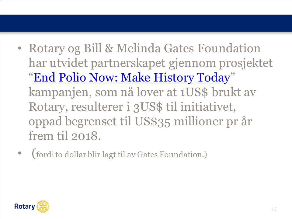 | 6 • Rotary og Bill & Melinda Gates Foundation har utvidet partnerskapet gjennom prosjektet End Polio Now: Make History Today kampanjen, som nå lover at 1US$ brukt av Rotary, resulterer i 3US$ til initiativet, oppad begrenset til US$35 millioner pr år frem til 2018.End Polio Now: Make History Today • ( fordi to dollar blir lagt til av Gates Foundation.)