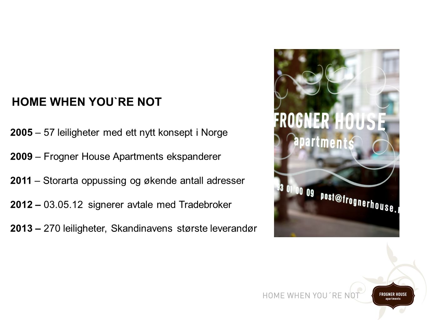 2005 – 57 leiligheter med ett nytt konsept i Norge 2009 – Frogner House Apartments ekspanderer 2011 – Storarta oppussing og økende antall adresser 2012 – signerer avtale med Tradebroker 2013 – 270 leiligheter, Skandinavens største leverandør HOME WHEN YOU`RE NOT