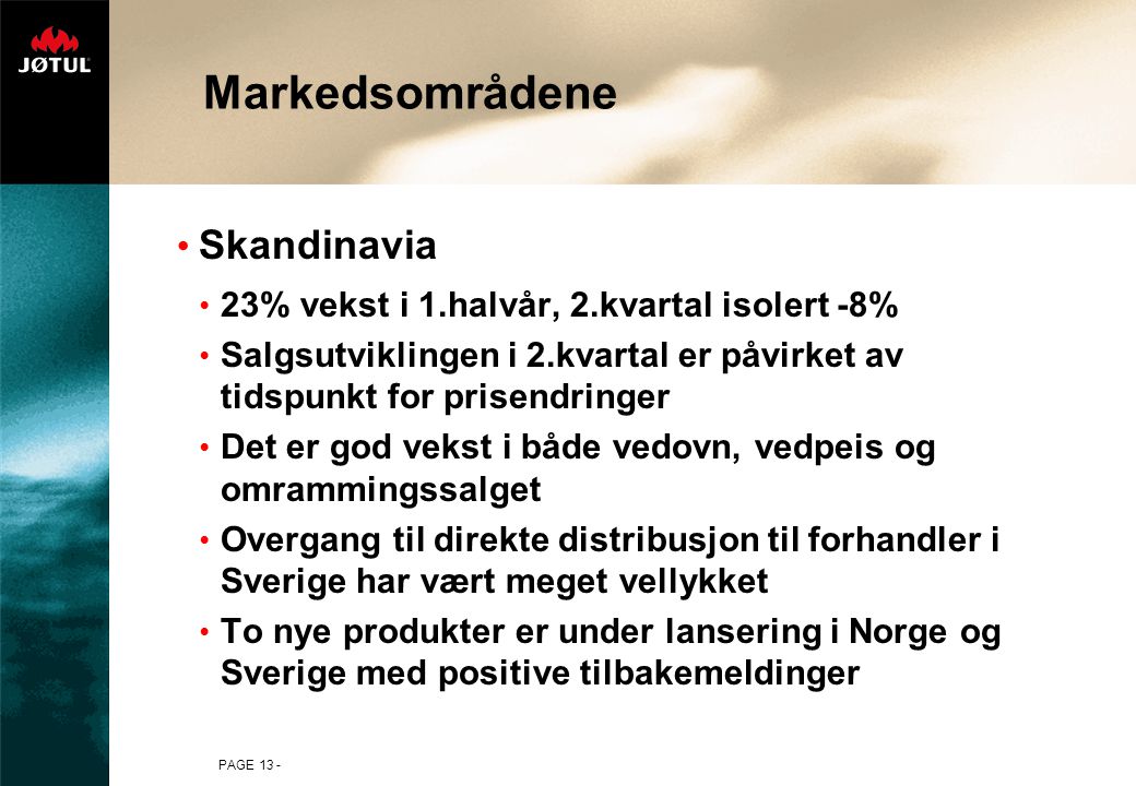 PAGE 13 - Markedsområdene • Skandinavia • 23% vekst i 1.halvår, 2.kvartal isolert -8% • Salgsutviklingen i 2.kvartal er påvirket av tidspunkt for prisendringer • Det er god vekst i både vedovn, vedpeis og omrammingssalget • Overgang til direkte distribusjon til forhandler i Sverige har vært meget vellykket • To nye produkter er under lansering i Norge og Sverige med positive tilbakemeldinger