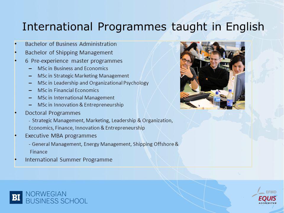 International Programmes taught in English • Bachelor of Business Administration • Bachelor of Shipping Management • 6 Pre-experience master programmes – MSc in Business and Economics – MSc in Strategic Marketing Management – MSc in Leadership and Organizational Psychology – MSc in Financial Economics – MSc in International Management – MSc in Innovation & Entrepreneurship • Doctoral Programmes - Strategic Management, Marketing, Leadership & Organization, Economics, Finance, Innovation & Entrepreneurship • Executive MBA programmes - General Management, Energy Management, Shipping Offshore & Finance • International Summer Programme