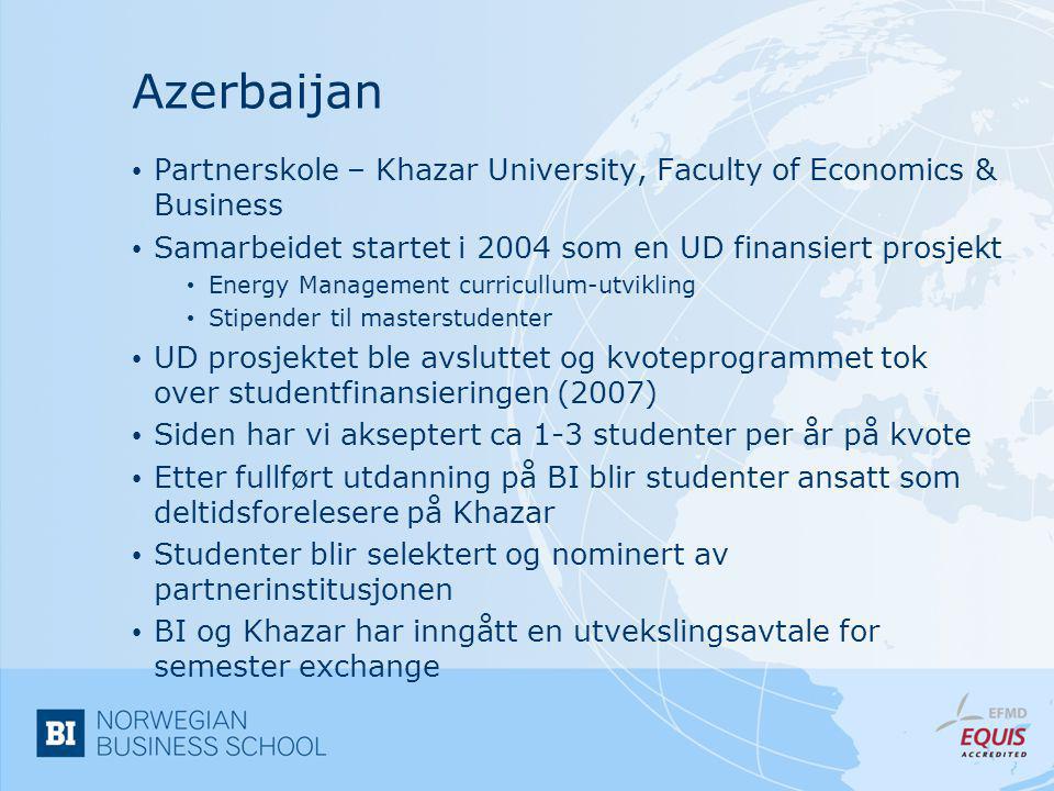 Azerbaijan • Partnerskole – Khazar University, Faculty of Economics & Business • Samarbeidet startet i 2004 som en UD finansiert prosjekt • Energy Management curricullum-utvikling • Stipender til masterstudenter • UD prosjektet ble avsluttet og kvoteprogrammet tok over studentfinansieringen (2007) • Siden har vi akseptert ca 1-3 studenter per år på kvote • Etter fullført utdanning på BI blir studenter ansatt som deltidsforelesere på Khazar • Studenter blir selektert og nominert av partnerinstitusjonen • BI og Khazar har inngått en utvekslingsavtale for semester exchange