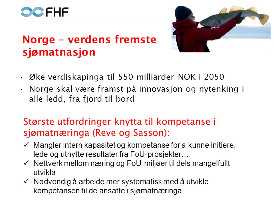 Norge – verdens fremste sjømatnasjon •Øke verdiskapinga til 550 milliarder NOK i 2050 •Norge skal være framst på innovasjon og nytenking i alle ledd, fra fjord til bord Største utfordringer knytta til kompetanse i sjømatnæringa (Reve og Sasson):  Mangler intern kapasitet og kompetanse for å kunne initiere, lede og utnytte resultater fra FoU-prosjekter…  Nettverk mellom næring og FoU-miljøer til dels mangelfullt utvikla  Nødvendig å arbeide mer systematisk med å utvikle kompetansen til de ansatte i sjømatnæringa