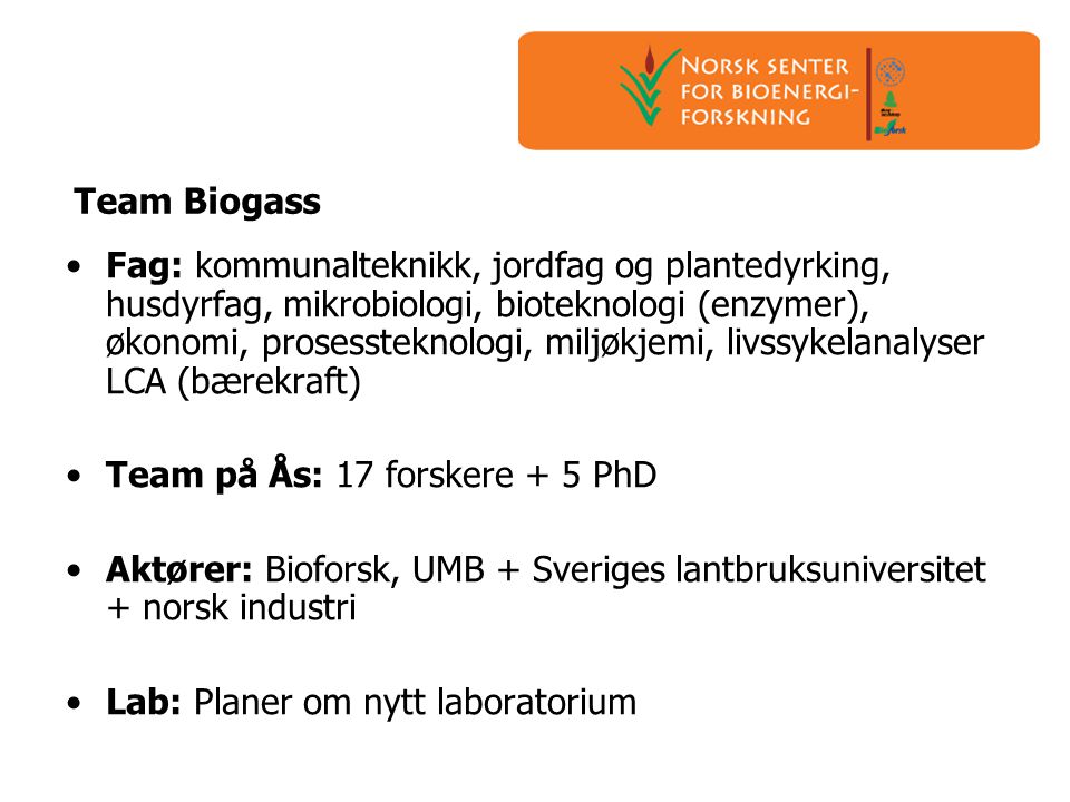 Team Biogass •Fag: kommunalteknikk, jordfag og plantedyrking, husdyrfag, mikrobiologi, bioteknologi (enzymer), økonomi, prosessteknologi, miljøkjemi, livssykelanalyser LCA (bærekraft) •Team på Ås: 17 forskere + 5 PhD •Aktører: Bioforsk, UMB + Sveriges lantbruksuniversitet + norsk industri •Lab: Planer om nytt laboratorium