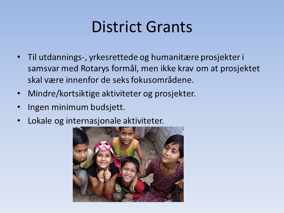 District Grants • Til utdannings-, yrkesrettede og humanitære prosjekter i samsvar med Rotarys formål, men ikke krav om at prosjektet skal være innenfor de seks fokusområdene.